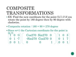  EX: Find the new coordinate for the point (3,7,1) if you
rotate the point by 180 degree then by 90 degree with
clockwise.
 Composite rotation : 180 + 90 = 270 degree
 Since w=1 the Cartesian coordinate for the point is
(3,7)
1 0 -3
0 1 -7
0 0 1
Cos270 Sin270 0
-Sin270 Cos270 0
0 0 1
1 0 3
0 1 7
0 0 1
 