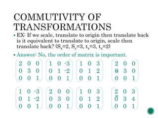  EX: If we scale, translate to origin then translate back
is it equivalent to translate to origin, scale then
translate back? (Sx=2, Sy=3, tx=3, tx=2)
 Answer: No, the order of matrix is important.
=
=
2 0 0
0 3 0
0 0 1
1 0 -3
0 1 -2
0 0 1
1 0 3
0 1 2
0 0 1
2 0 0
0 3 0
0 0 1
2 0 0
0 3 0
0 0 1
1 0 -3
0 1 -2
0 0 1
1 0 3
0 1 2
0 0 1
2 0 3
0 3 4
0 0 1
 