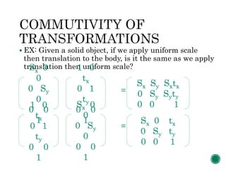  EX: Given a solid object, if we apply uniform scale
then translation to the body, is it the same as we apply
translation then uniform scale?
=
=
Sx 0
0
0 Sy
0
0 0
1
1 0
tx
0 1
ty
0 0
1
Sx Sy Sxtx
0 Sy Syty
0 0 11 0
tx
0 1
ty
0 0
1
Sx 0
0
0 Sy
0
0 0
1
Sx 0 tx
0 Sy ty
0 0 1
 