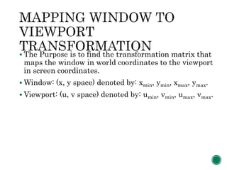  The Purpose is to find the transformation matrix that
maps the window in world coordinates to the viewport
in screen coordinates.
 Window: (x, y space) denoted by: xmin, ymin, xmax, ymax.
 Viewport: (u, v space) denoted by: umin, vmin, umax, vmax.
 