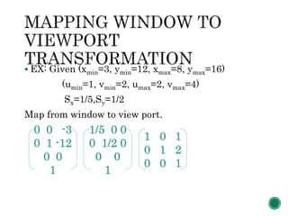  EX: Given (xmin=3, ymin=12, xmax=8, ymax=16)
(umin=1, vmin=2, umax=2, vmax=4)
Sx=1/5,Sy=1/2
Map from window to view port.
0 0 -3
0 1 -12
0 0
1
1/5 0 0
0 1/2 0
0 0
1
1 0 1
0 1 2
0 0 1
 