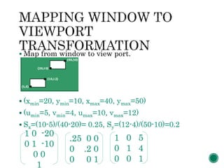  Map from window to view port.
 (xmin=20, ymin=10, xmax=40, ymax=50)
 (umin=5, vmin=4, umax=10, vmax=12)
 Sx=(10-5)/(40-20)= 0.25, Sy=(12-4)/(50-10)=0.2
1 0 -20
0 1 -10
0 0
1
.25 0 0
0 .2 0
0 0 1
1 0 5
0 1 4
0 0 1
 