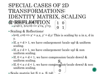  T= identity matrix:
a=d=1, b=c=0 => x’=x, y’=y.
 Scaling & Reflections:
b=0, c=0 => x' = a.x, y' = d.y; This is scaling by a in x, d in
y.
If, a = d > 1, we have enlargement (scale up) & uniform
scaling.
If, a ≠ d > 1, we have enlargement (scale up) & non
uniform scaling.
If, 0 < a = d < 1, we have compression (scale down) &
uniform scaling.
If, 0 < a ≠ d < 1, we have compression (scale down) & non
uniform scaling.
1 0
0 1
Sx
0
0
 