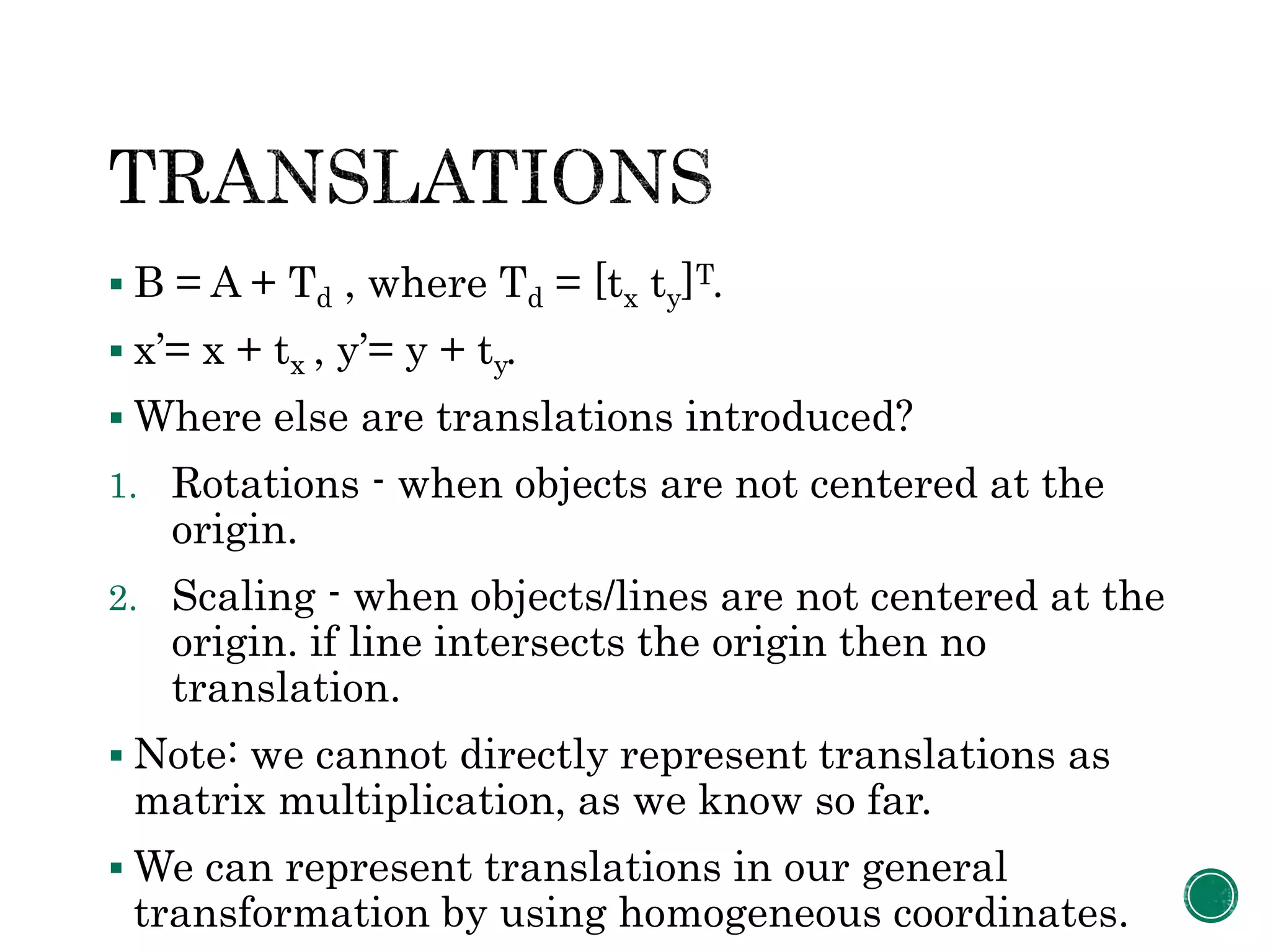  B = A + Td , where Td = [tx ty]T.
 x’= x + tx , y’= y + ty.
 Where else are translations introduced?
1. Rotations - when objects are not centered at the
origin.
2. Scaling - when objects/lines are not centered at the
origin. if line intersects the origin then no
translation.
 Note: we cannot directly represent translations as
matrix multiplication, as we know so far.
 We can represent translations in our general
transformation by using homogeneous coordinates.
 