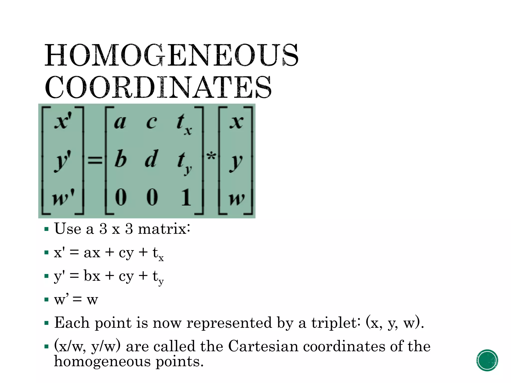  Use a 3 x 3 matrix:
 x' = ax + cy + tx
 y' = bx + cy + ty
 w’ = w
 Each point is now represented by a triplet: (x, y, w).
 (x/w, y/w) are called the Cartesian coordinates of the
homogeneous points.
 