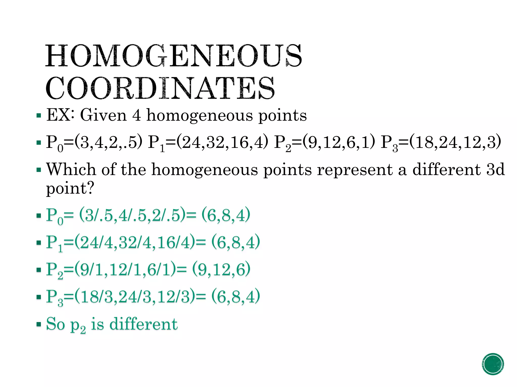  EX: Given 4 homogeneous points
 P0=(3,4,2,.5) P1=(24,32,16,4) P2=(9,12,6,1) P3=(18,24,12,3)
 Which of the homogeneous points represent a different 3d
point?
 P0= (3/.5,4/.5,2/.5)= (6,8,4)
 P1=(24/4,32/4,16/4)= (6,8,4)
 P2=(9/1,12/1,6/1)= (9,12,6)
 P3=(18/3,24/3,12/3)= (6,8,4)
 So p2 is different
 