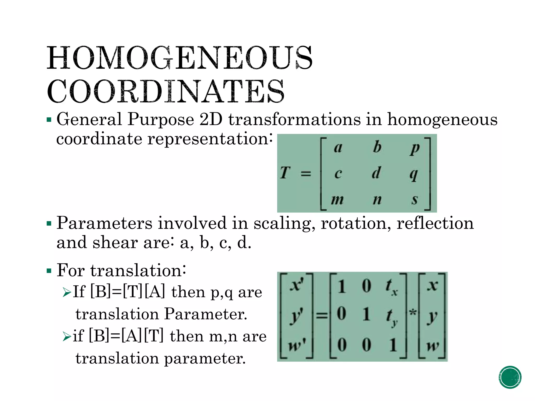 General Purpose 2D transformations in homogeneous
coordinate representation:
 Parameters involved in scaling, rotation, reflection
and shear are: a, b, c, d.
 For translation:
If [B]=[T][A] then p,q are
translation Parameter.
if [B]=[A][T] then m,n are
translation parameter.
 