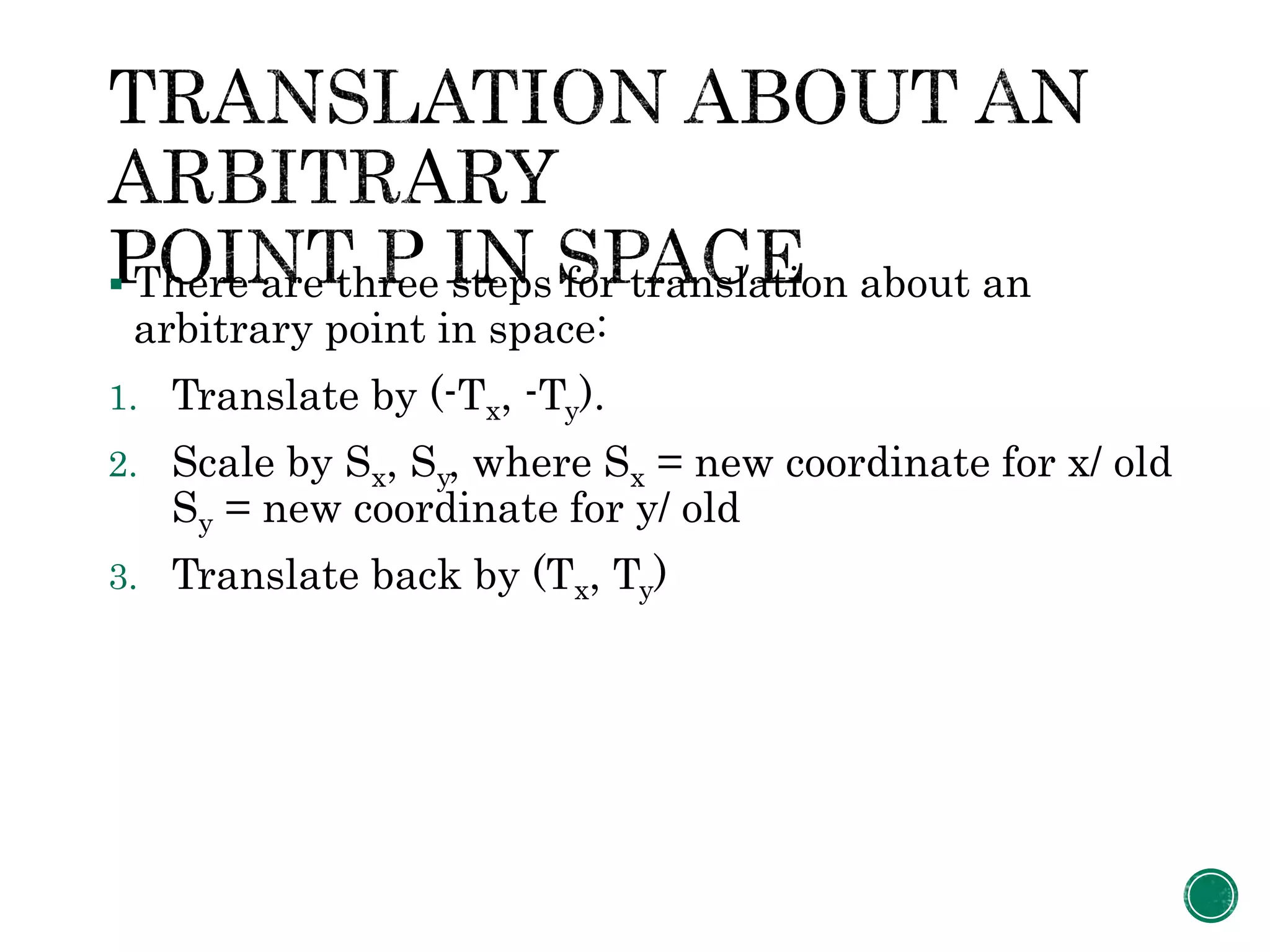  There are three steps for translation about an
arbitrary point in space:
1. Translate by (-Tx, -Ty).
2. Scale by Sx, Sy, where Sx = new coordinate for x/ old
Sy = new coordinate for y/ old
3. Translate back by (Tx, Ty)
 