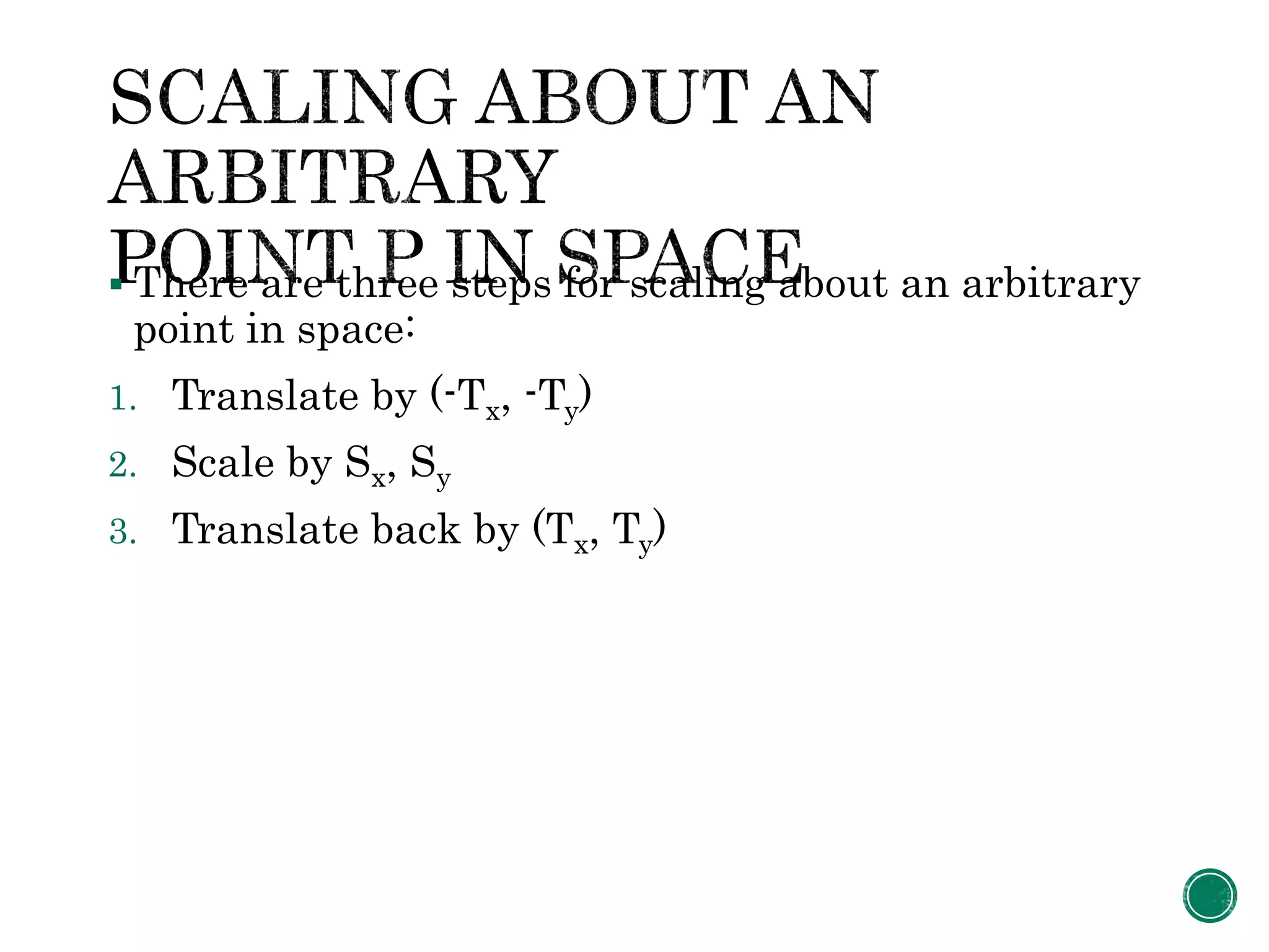  There are three steps for scaling about an arbitrary
point in space:
1. Translate by (-Tx, -Ty)
2. Scale by Sx, Sy
3. Translate back by (Tx, Ty)
 
