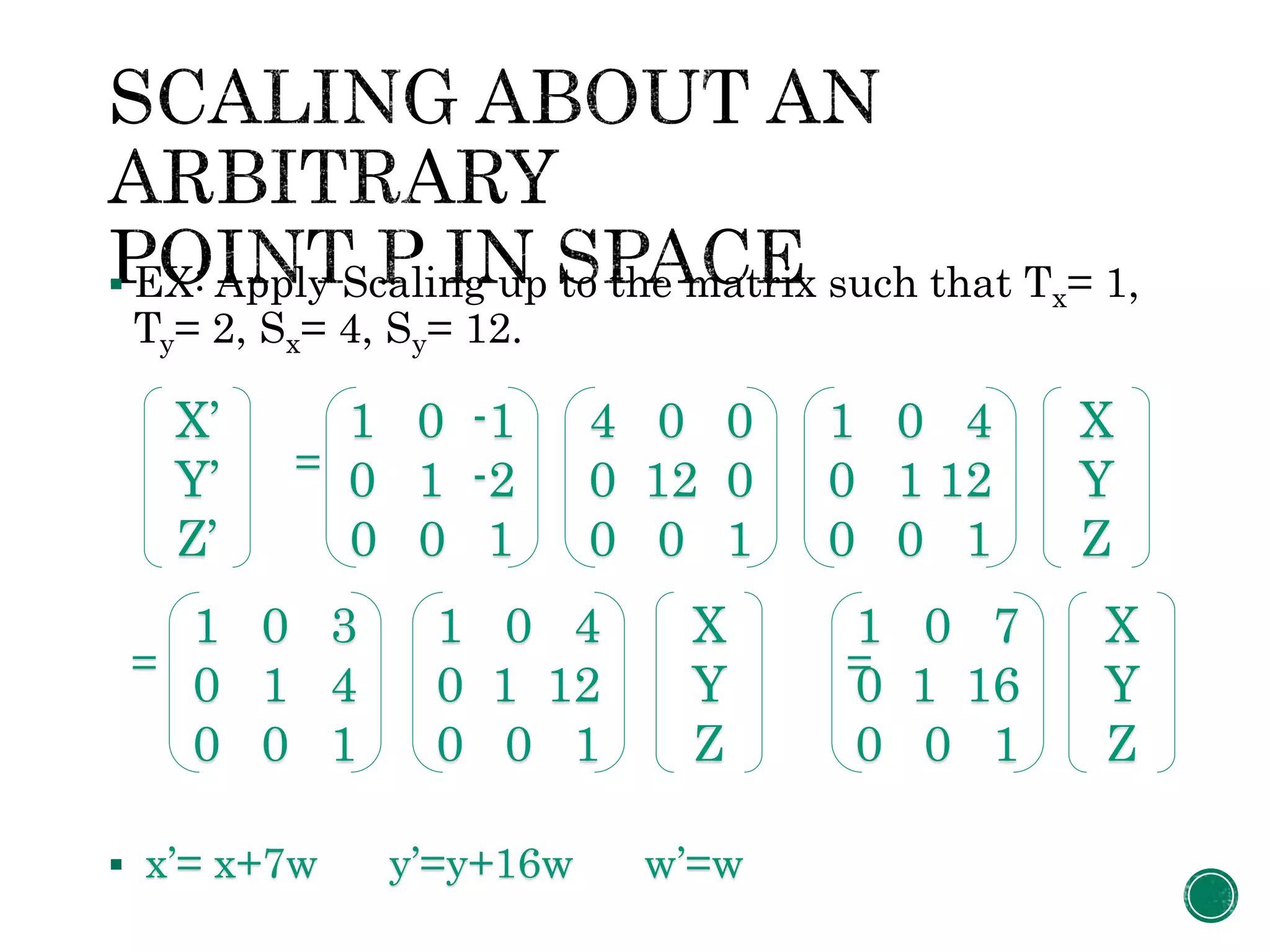  EX: Apply Scaling up to the matrix such that Tx= 1,
Ty= 2, Sx= 4, Sy= 12.
=
= =
 x’= x+7w y’=y+16w w’=w
1 0 -1
0 1 -2
0 0 1
X’
Y’
Z’
4 0 0
0 12 0
0 0 1
1 0 4
0 1 12
0 0 1
X
Y
Z
1 0 3
0 1 4
0 0 1
1 0 4
0 1 12
0 0 1
X
Y
Z
1 0 7
0 1 16
0 0 1
X
Y
Z
 