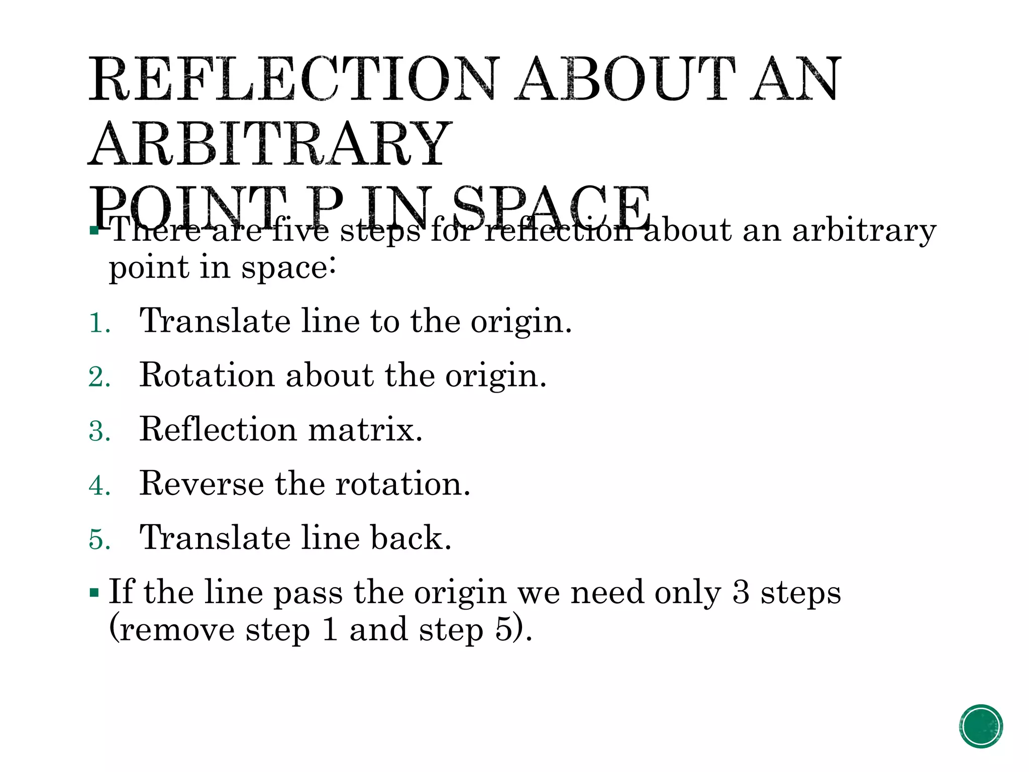  There are five steps for reflection about an arbitrary
point in space:
1. Translate line to the origin.
2. Rotation about the origin.
3. Reflection matrix.
4. Reverse the rotation.
5. Translate line back.
 If the line pass the origin we need only 3 steps
(remove step 1 and step 5).
 