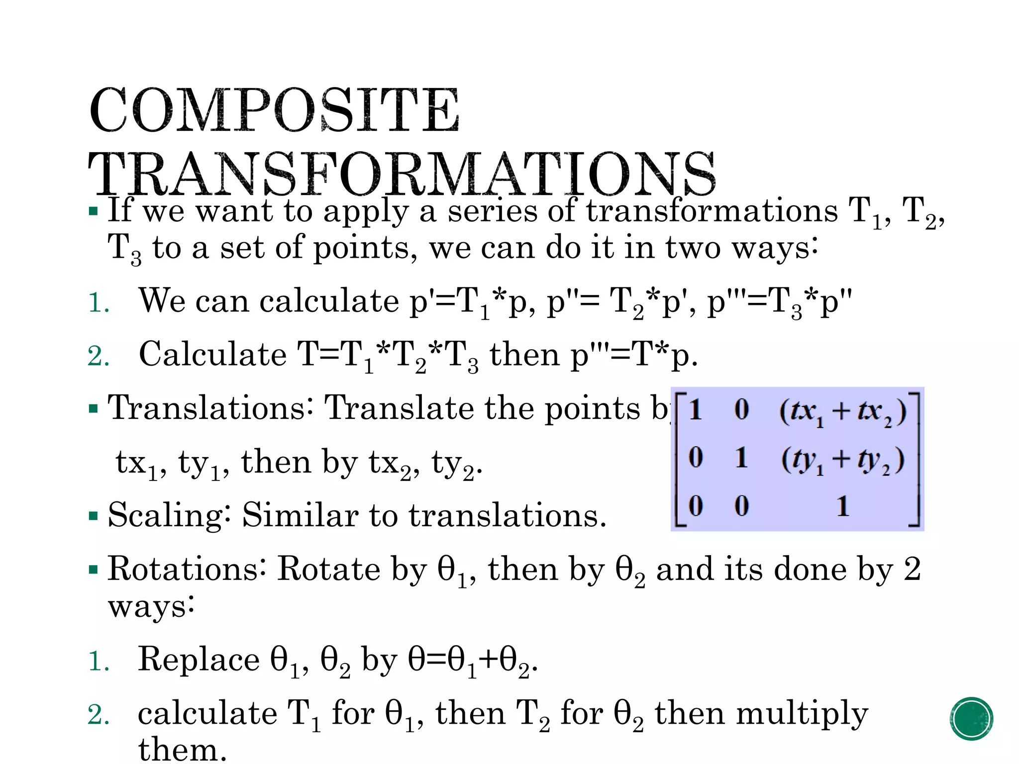  If we want to apply a series of transformations T1, T2,
T3 to a set of points, we can do it in two ways:
1. We can calculate p'=T1*p, p''= T2*p', p'''=T3*p''
2. Calculate T=T1*T2*T3 then p'''=T*p.
 Translations: Translate the points by
tx1, ty1, then by tx2, ty2.
 Scaling: Similar to translations.
 Rotations: Rotate by θ1, then by θ2 and its done by 2
ways:
1. Replace θ1, θ2 by θ=θ1+θ2.
2. calculate T1 for θ1, then T2 for θ2 then multiply
them.
 