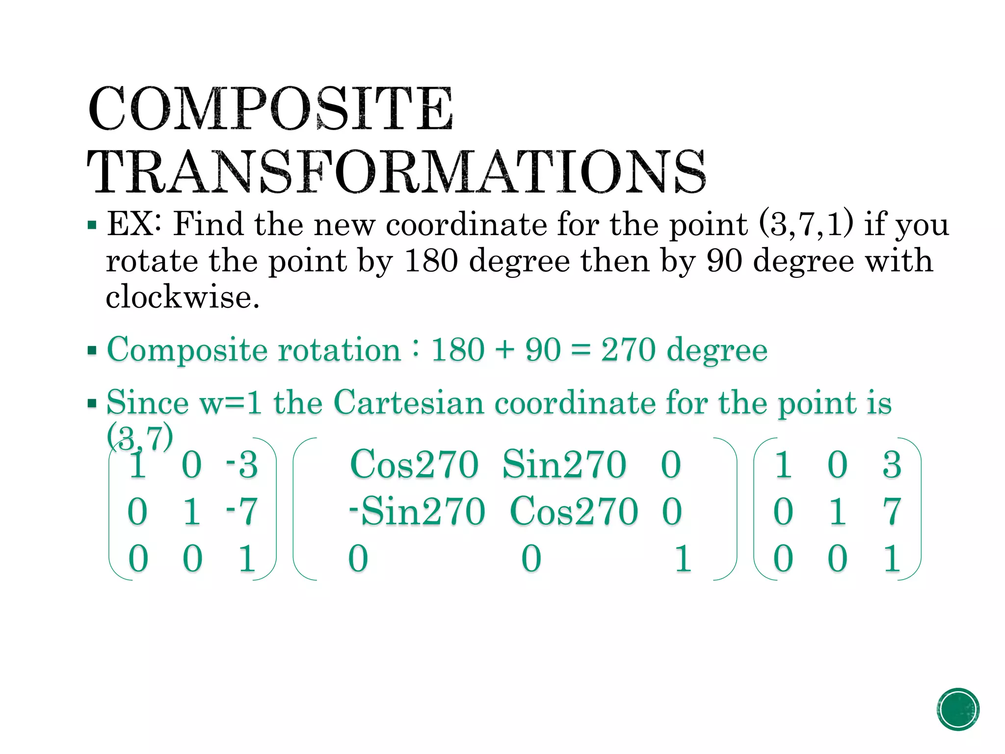  EX: Find the new coordinate for the point (3,7,1) if you
rotate the point by 180 degree then by 90 degree with
clockwise.
 Composite rotation : 180 + 90 = 270 degree
 Since w=1 the Cartesian coordinate for the point is
(3,7)
1 0 -3
0 1 -7
0 0 1
Cos270 Sin270 0
-Sin270 Cos270 0
0 0 1
1 0 3
0 1 7
0 0 1
 