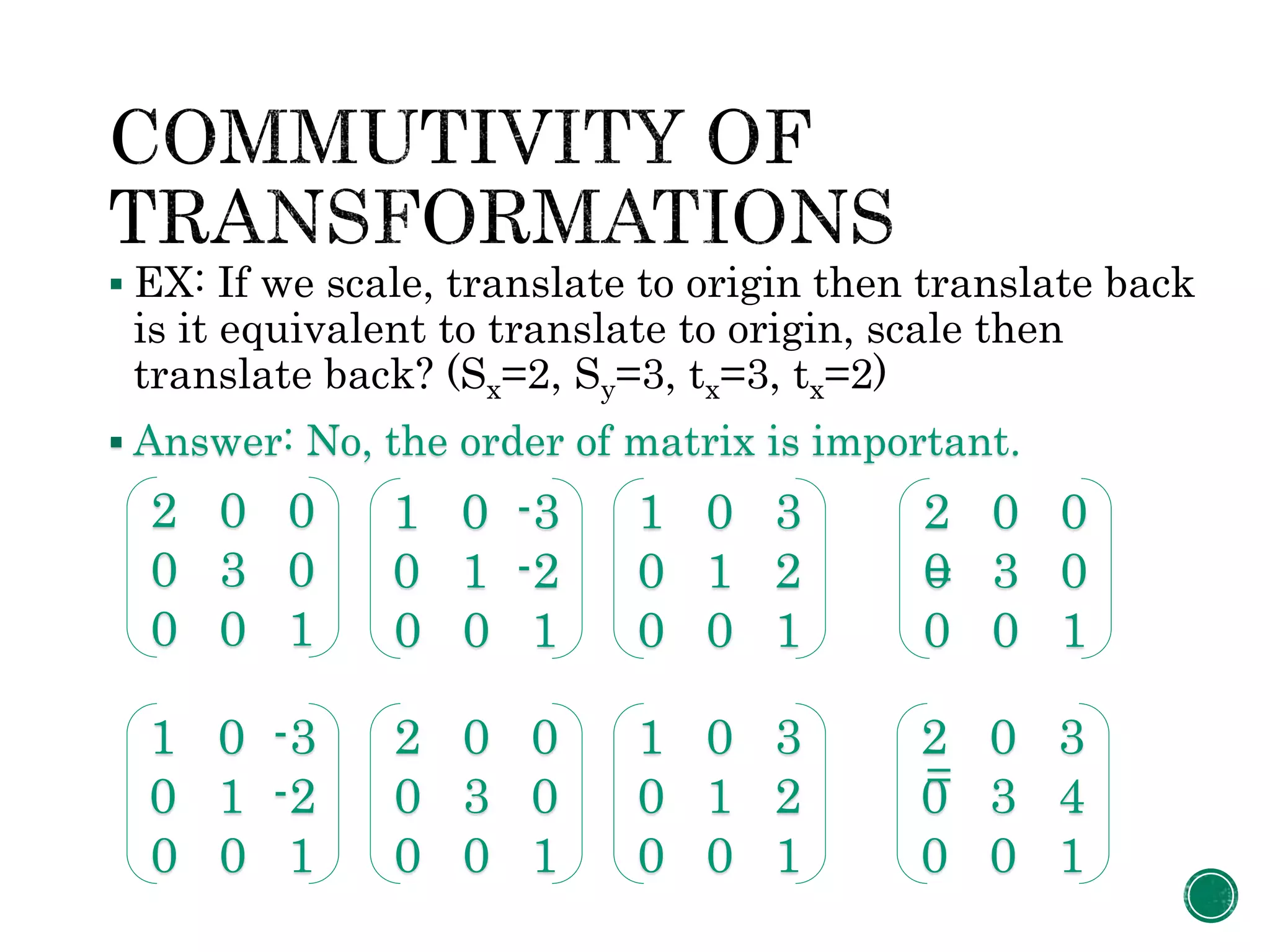  EX: If we scale, translate to origin then translate back
is it equivalent to translate to origin, scale then
translate back? (Sx=2, Sy=3, tx=3, tx=2)
 Answer: No, the order of matrix is important.
=
=
2 0 0
0 3 0
0 0 1
1 0 -3
0 1 -2
0 0 1
1 0 3
0 1 2
0 0 1
2 0 0
0 3 0
0 0 1
2 0 0
0 3 0
0 0 1
1 0 -3
0 1 -2
0 0 1
1 0 3
0 1 2
0 0 1
2 0 3
0 3 4
0 0 1
 