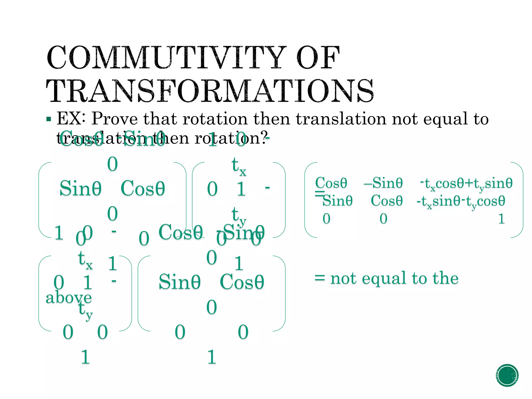  EX: Prove that rotation then translation not equal to
translation then rotation?
=
= not equal to the
above
Cosθ -Sinθ
0
Sinθ Cosθ
0
0 0
1
1 0 -
tx
0 1 -
ty
0 0
1
Cosθ –Sinθ -txcosθ+tysinθ
Sinθ Cosθ -txsinθ-tycosθ
0 0 1
1 0 -
tx
0 1 -
ty
0 0
1
Cosθ -Sinθ
0
Sinθ Cosθ
0
0 0
1
 