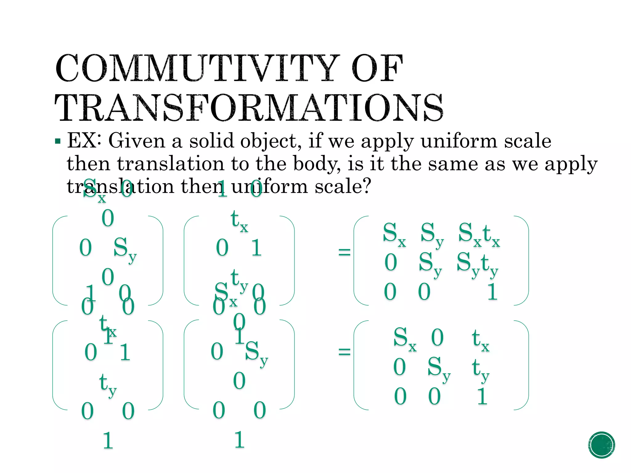  EX: Given a solid object, if we apply uniform scale
then translation to the body, is it the same as we apply
translation then uniform scale?
=
=
Sx 0
0
0 Sy
0
0 0
1
1 0
tx
0 1
ty
0 0
1
Sx Sy Sxtx
0 Sy Syty
0 0 11 0
tx
0 1
ty
0 0
1
Sx 0
0
0 Sy
0
0 0
1
Sx 0 tx
0 Sy ty
0 0 1
 