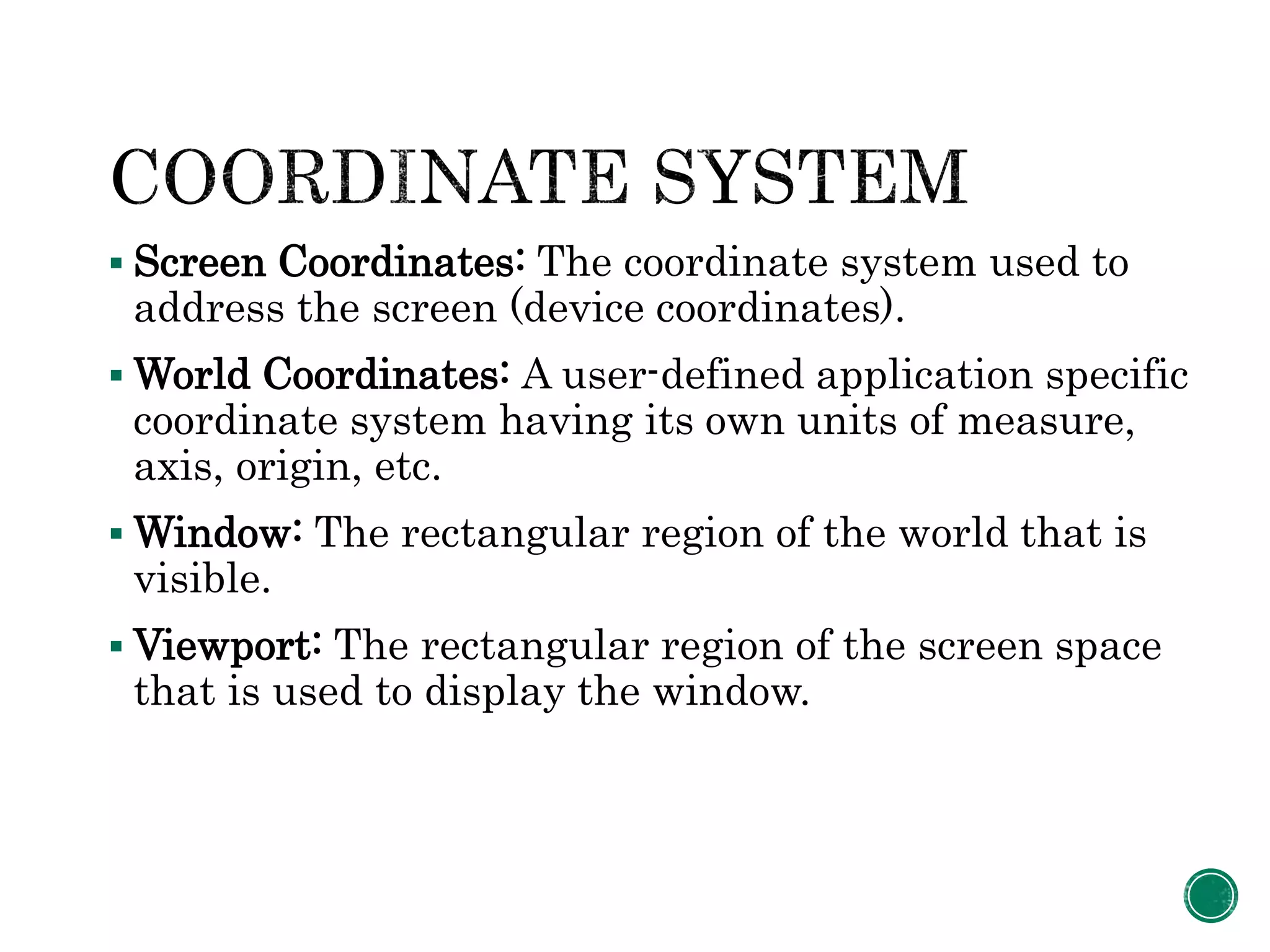  Screen Coordinates: The coordinate system used to
address the screen (device coordinates).
 World Coordinates: A user-defined application specific
coordinate system having its own units of measure,
axis, origin, etc.
 Window: The rectangular region of the world that is
visible.
 Viewport: The rectangular region of the screen space
that is used to display the window.
 