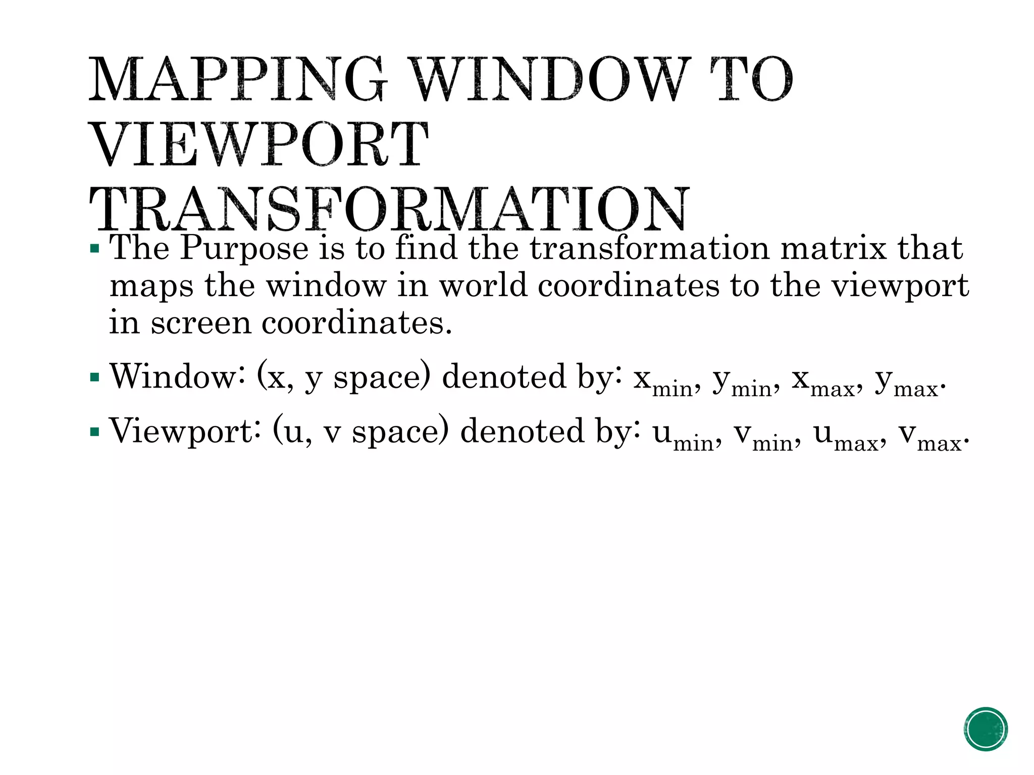  The Purpose is to find the transformation matrix that
maps the window in world coordinates to the viewport
in screen coordinates.
 Window: (x, y space) denoted by: xmin, ymin, xmax, ymax.
 Viewport: (u, v space) denoted by: umin, vmin, umax, vmax.
 