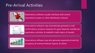 Pre-Arrival Activities
Reservations software usually interfaces with central
reservations system or other distribution network
Reservations software may automatically generate e-mail
confirmations, produce requests for guest deposits, handle pre-
registration activities, & establish credit status of traveler
Reservations software may also generate expected arrivals list,
occupancy & revenue forecast reports, & others
 