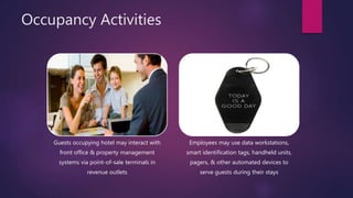 Occupancy Activities
Guests occupying hotel may interact with
front office & property management
systems via point-of-sale terminals in
revenue outlets
Employees may use data workstations,
smart identification tags, handheld units,
pagers, & other automated devices to
serve guests during their stays
 