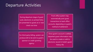 Departure Activities
During departure stage of guest
cycle, electronic or printed folios
are presented to guests at or near
check-out time
Front office system may
automatically post guest
transactions to back office
accounts, depending on guest’s
method of settlement
For third-party billing, system can
produce bill to be sent to guest’s
sponsor or credit-granting
agency
Once guest’s account is settled,
departed-guest information may
be used to create or add to
electronic record in hotel’s guest
history file
 