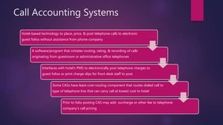 Call Accounting Systems
Hotel-based technology to place, price, & post telephone calls to electronic
guest folios without assistance from phone company
A software/program that initiates routing, rating, & recording of calls
originating from guestroom or administrative office telephones
Interfaces with hotel’s PMS to electronically post telephone charges to
guest folios or print charge slips for front desk staff to post
Some CASs have least-cost-routing component that routes dialed call to
type of telephone line that can carry call at lowest cost to hotel
Prior to folio posting CAS may add surcharge or other fee to telephone
company’s call pricing
 
