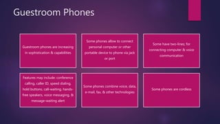 Guestroom Phones
Guestroom phones are increasing
in sophistication & capabilities
Some phones allow to connect
personal computer or other
portable device to phone via jack
or port
Some have two-lines; for
connecting computer & voice
communication
Features may include: conference
calling, caller ID, speed dialing,
hold buttons, call-waiting, hands-
free speakers, voice messaging, &
message-waiting alert
Some phones combine voice, data,
e-mail, fax, & other technologies
Some phones are cordless
 