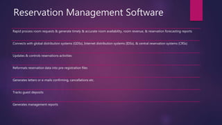 Reservation Management Software
Rapid process room requests & generate timely & accurate room availability, room revenue, & reservation forecasting reports
Connects with global distribution systems (GDSs), Internet distribution systems (IDSs), & central reservation systems (CRSs)
Updates & controls reservations activities
Reformats reservation data into pre-registration files
Generates letters or e-mails confirming, cancellations etc.
Tracks guest deposits
Generates management reports
 