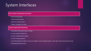 System Interfaces
Non-Guest-Operated Interfaces
• Point-of-sale system
• Call accounting system
• Electronic locking system
• Energy management system
Guest-Operated Interfaces
• Automated information kiosks in lobby
• In-room review & check-out
• In-room entertainment systems
• In-room vending systems
• Local information provided via access to websites, virtual shopping malls, e-mail, other online resources & services
• High-speed Internet access
 