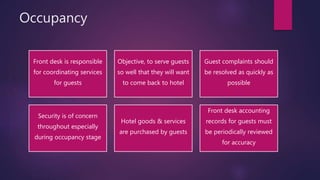 Occupancy
Front desk is responsible
for coordinating services
for guests
Objective, to serve guests
so well that they will want
to come back to hotel
Guest complaints should
be resolved as quickly as
possible
Security is of concern
throughout especially
during occupancy stage
Hotel goods & services
are purchased by guests
Front desk accounting
records for guests must
be periodically reviewed
for accuracy
 