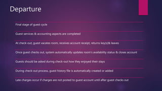 Departure
Final stage of guest cycle
Guest services & accounting aspects are completed
At check-out, guest vacates room, receives account receipt, returns key(s)& leaves
Once guest checks out, system automatically updates room’s availability status & closes account
Guests should be asked during check-out how they enjoyed their stays
During check-out process, guest history file is automatically created or added
Late charges occur if charges are not posted to guest account until after guest checks out
 