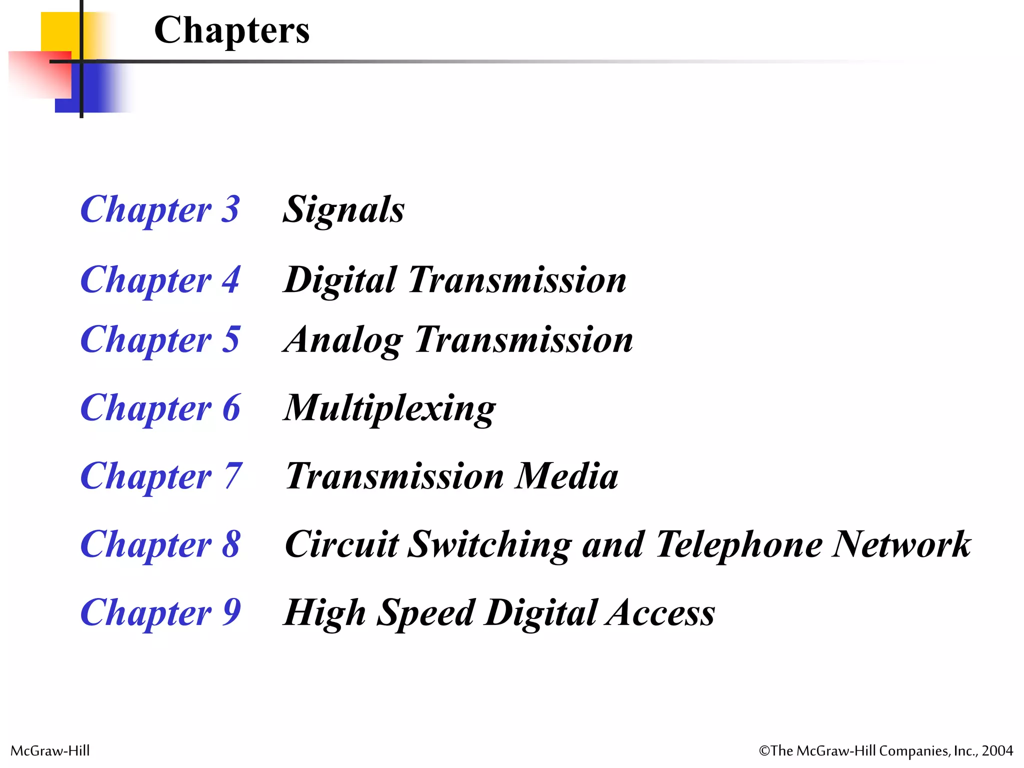 McGraw-Hill ©TheMcGraw-HillCompanies,Inc., 2004
Chapters
Chapter 3 Signals
Chapter 4 Digital Transmission
Chapter 5 Analog Transmission
Chapter 6 Multiplexing
Chapter 7 Transmission Media
Chapter 8 Circuit Switching and Telephone Network
Chapter 9 High Speed Digital Access
 