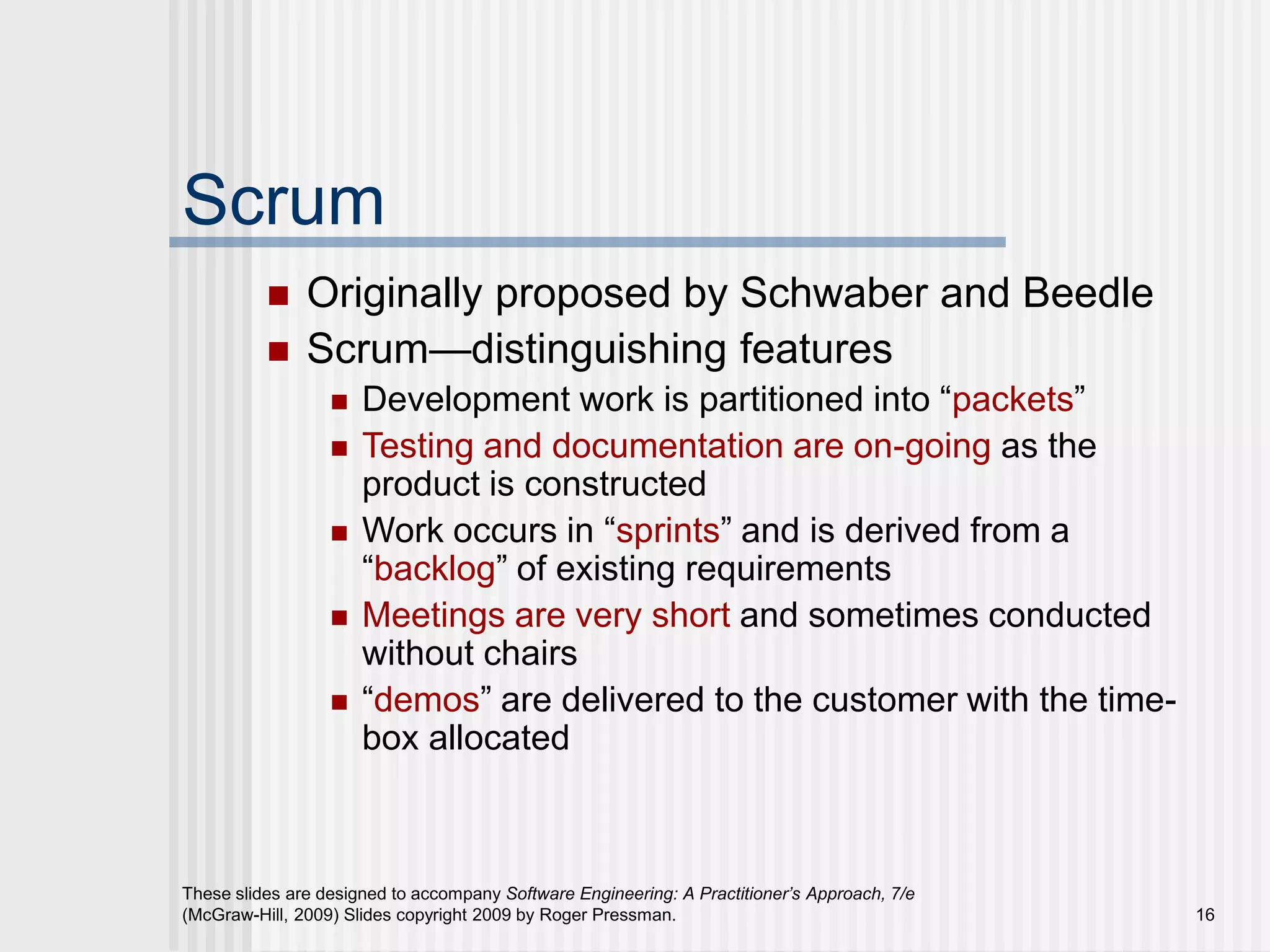 These slides are designed to accompany Software Engineering: A Practitioner’s Approach, 7/e
(McGraw-Hill, 2009) Slides copyright 2009 by Roger Pressman. 16
Scrum
 Originally proposed by Schwaber and Beedle
 Scrum—distinguishing features
 Development work is partitioned into “packets”
 Testing and documentation are on-going as the
product is constructed
 Work occurs in “sprints” and is derived from a
“backlog” of existing requirements
 Meetings are very short and sometimes conducted
without chairs
 “demos” are delivered to the customer with the time-
box allocated
 