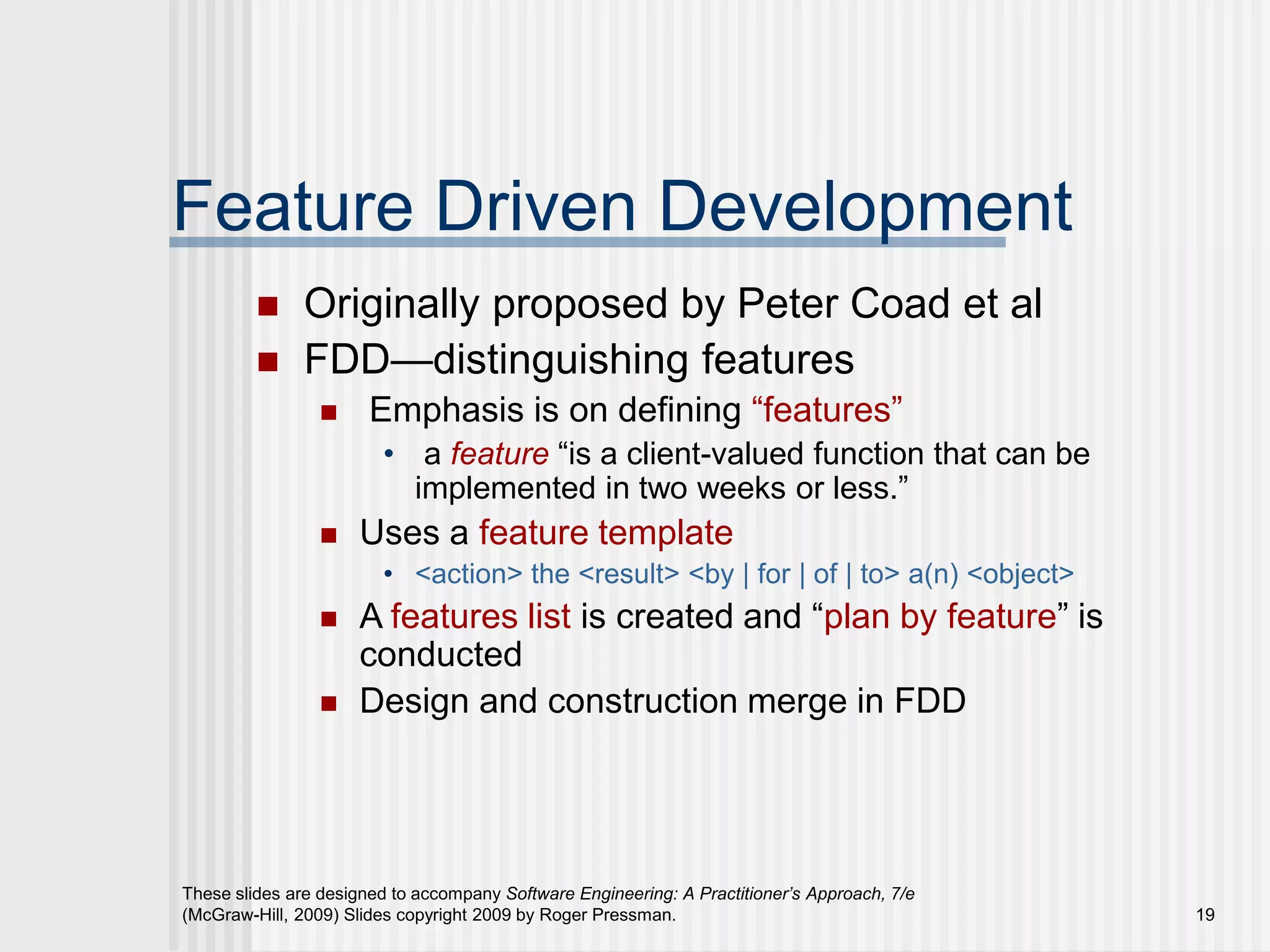 These slides are designed to accompany Software Engineering: A Practitioner’s Approach, 7/e
(McGraw-Hill, 2009) Slides copyright 2009 by Roger Pressman. 19
Feature Driven Development
 Originally proposed by Peter Coad et al
 FDD—distinguishing features
 Emphasis is on defining “features”
• a feature “is a client-valued function that can be
implemented in two weeks or less.”
 Uses a feature template
• <action> the <result> <by | for | of | to> a(n) <object>
 A features list is created and “plan by feature” is
conducted
 Design and construction merge in FDD
 