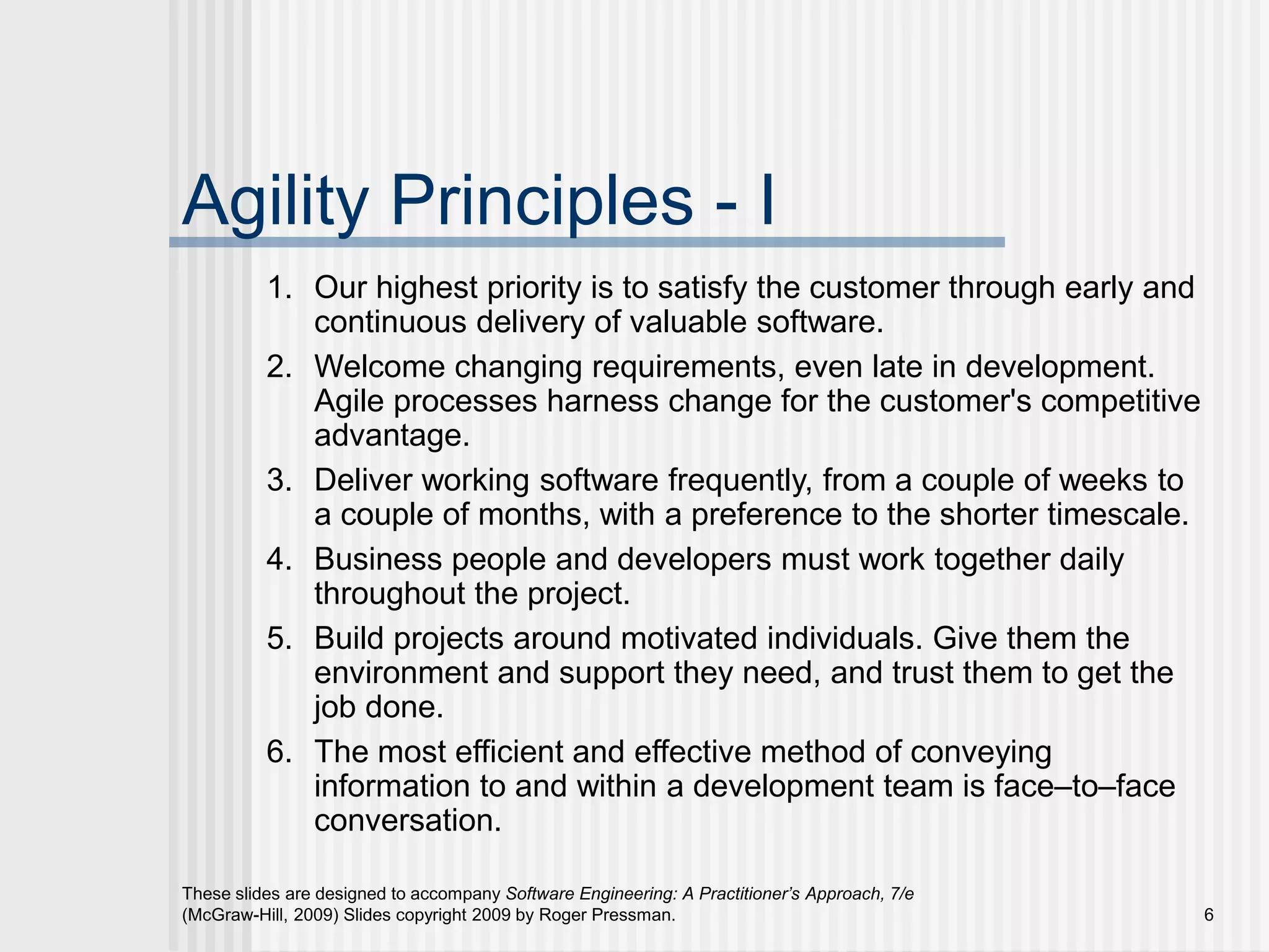 These slides are designed to accompany Software Engineering: A Practitioner’s Approach, 7/e
(McGraw-Hill, 2009) Slides copyright 2009 by Roger Pressman. 6
Agility Principles - I
1. Our highest priority is to satisfy the customer through early and
continuous delivery of valuable software.
2. Welcome changing requirements, even late in development.
Agile processes harness change for the customer's competitive
advantage.
3. Deliver working software frequently, from a couple of weeks to
a couple of months, with a preference to the shorter timescale.
4. Business people and developers must work together daily
throughout the project.
5. Build projects around motivated individuals. Give them the
environment and support they need, and trust them to get the
job done.
6. The most efficient and effective method of conveying
information to and within a development team is face–to–face
conversation.
 