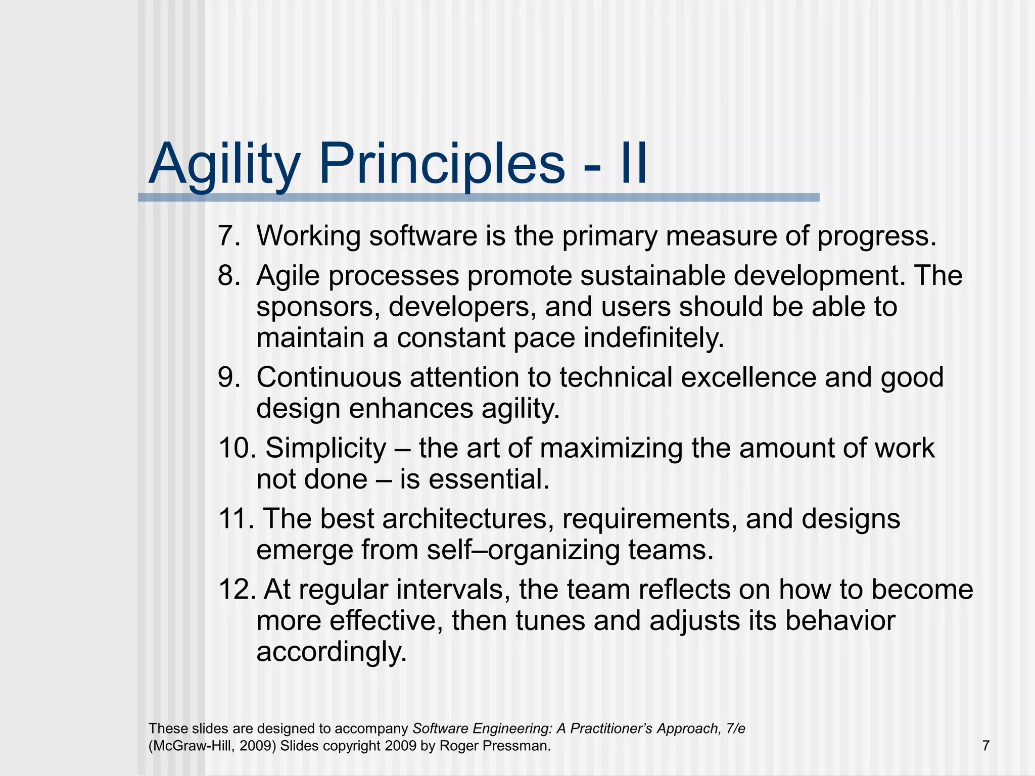 These slides are designed to accompany Software Engineering: A Practitioner’s Approach, 7/e
(McGraw-Hill, 2009) Slides copyright 2009 by Roger Pressman. 7
Agility Principles - II
7. Working software is the primary measure of progress.
8. Agile processes promote sustainable development. The
sponsors, developers, and users should be able to
maintain a constant pace indefinitely.
9. Continuous attention to technical excellence and good
design enhances agility.
10. Simplicity – the art of maximizing the amount of work
not done – is essential.
11. The best architectures, requirements, and designs
emerge from self–organizing teams.
12. At regular intervals, the team reflects on how to become
more effective, then tunes and adjusts its behavior
accordingly.
 