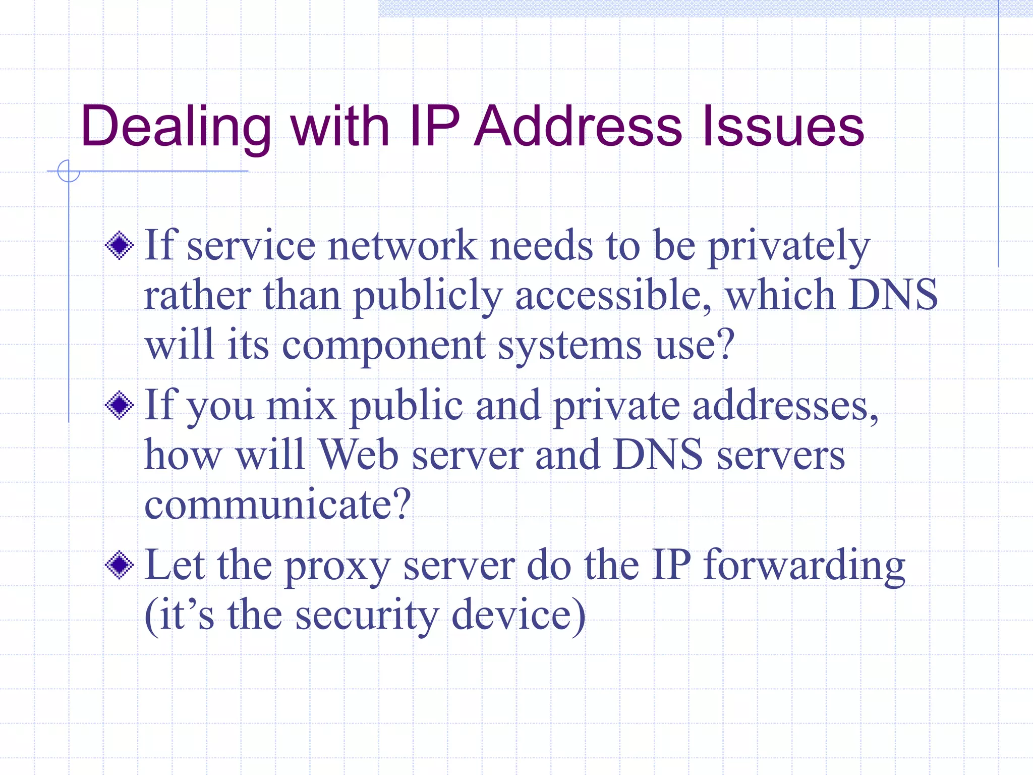 Dealing with IP Address Issues
If service network needs to be privately
rather than publicly accessible, which DNS
will its component systems use?
If you mix public and private addresses,
how will Web server and DNS servers
communicate?
Let the proxy server do the IP forwarding
(it’s the security device)
 