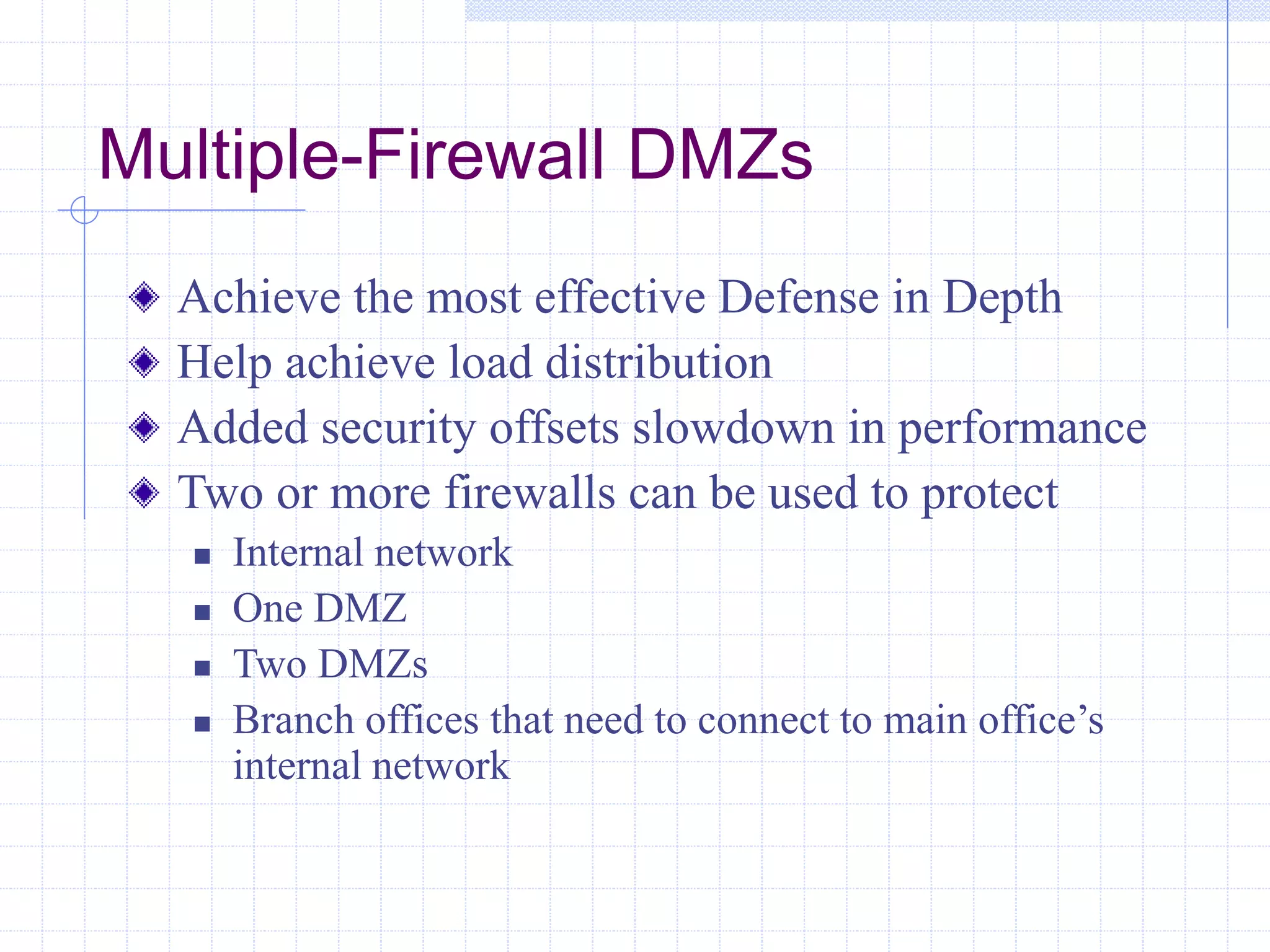 Multiple-Firewall DMZs
Achieve the most effective Defense in Depth
Help achieve load distribution
Added security offsets slowdown in performance
Two or more firewalls can be used to protect
 Internal network
 One DMZ
 Two DMZs
 Branch offices that need to connect to main office’s
internal network
 