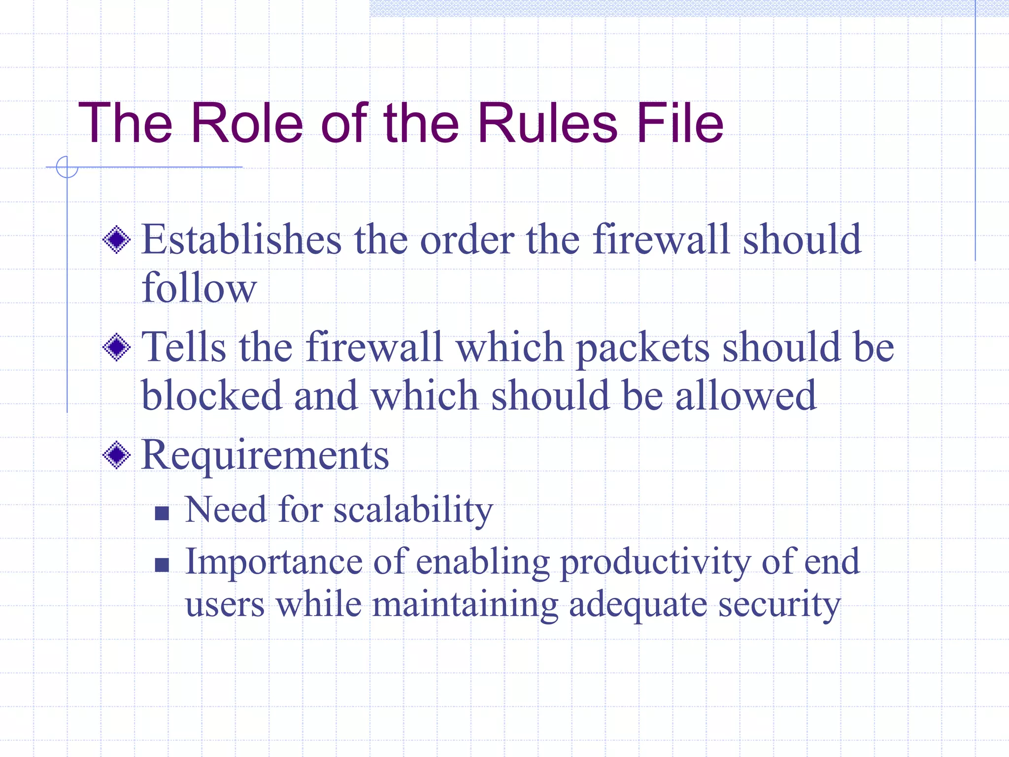 The Role of the Rules File
Establishes the order the firewall should
follow
Tells the firewall which packets should be
blocked and which should be allowed
Requirements
 Need for scalability
 Importance of enabling productivity of end
users while maintaining adequate security
 