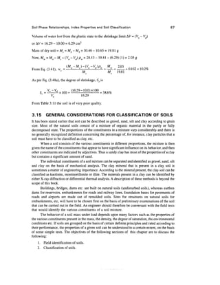 Soil Phase Relationships, Index Properties and Soil Classification 67
Volume of water lost from the plastic state to the shrinkage limit AV = (Vo - Vd)
or AV = 16.29 - 10.00 = 6.29 cm3
Mass of dry soil = Ms =M2-M2 =30.46 - 10.65 = 19.81 g
Now, Mw = Mo - Ms -(Vo-Vd)pw = 28.13 -19.81- (6.29) (1) = 2.03 g
(M -M )-(V -V,)p M
From Eq. (3.41), vv = —-2-s
-—^-^^ = —^ = - - = 0.102 = 10.2%
4
' M^ Ms 19.81
As per Eq. (3.48a), the degree of shrinkage, Sr is
Sf = V^Lx ,„„= (16.29- 10.0) x 100 =
V0 16.29
From Table 3.11 the soil is of very poor quality.
3.15 GENERAL CONSIDERATIONS FOR CLASSIFICATION OF SOILS
It has been stated earlier that soil can be described as gravel, sand, silt and clay according to grain
size. Most of the natural soils consist of a mixture of organic material in the partly or fully
decomposed state. The proportions of the constituents in a mixture vary considerably and there is
no generally recognized definition concerning the percentage of, for instance, clay particles that a
soil must have to be classified as clay, etc.
When a soil consists of the various constituents in different proportions, the mixture is then
given the name of the constituents that appear to have significant influence on its behavior, and then
other constituents are indicated by adjectives. Thus a sandy clay has most of the properties of a clay
but contains a significant amount of sand.
The individualconstituentsof a soil mixture can be separated and identified as gravel, sand, silt
and clay on the basis of mechanical analysis. The clay mineral that is present in a clay soil is
sometimes a matter of engineering importance. According to the mineral present, the clay soil can be
classified as kaolinite, montmorillonite or illite. The minerals present in a clay can be identified by
either X-ray diffraction or differential thermal analysis. A description of these methods is beyond the
scope of this book.
Buildings, bridges, dams etc. are built on natural soils (undisturbed soils), whereas earthen
dams for reservoirs, embankments for roads and railway lines, foundation bases for pavements of
roads and airports are made out of remolded soils. Sites for structures on natural soils for
embankments, etc, will have to be chosen first on the basis of preliminary examinations of the soil
that can be carried out in the field. An engineer should therefore be conversant with the field tests
that would identify the various constituents of a soil mixture.
The behavior of a soil mass under load depends upon many factors such as the properties of
the various constituentspresent in the mass, the density, the degree of saturation, the environmental
conditions etc. If soils are grouped on the basis of certain definite principles and rated according to
their performance, the properties of a given soil can be understood to a certain extent, on the basis
of some simple tests. The objectives of the following sections of this chapter are to discuss the
following:
1. Field identification of soils.
2. Classification of soils.
 