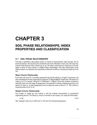 CHAPTER 3
SOIL PHASE RELATIONSHIPS, INDEX
PROPERTIES AND CLASSIFICATION
3.1 SOIL PHASE RELATIONSHIPS
Soil mass is generally a three phase system. It consists of solid particles, liquid and gas. For all
practical purposes, the liquid may be considered to be water (although in some cases, the water may
contain some dissolved salts) and the gas as air. The phase system may be expressed in SI units
either in terms of mass-volume or weight-volume relationships. The inter relationships of the
different phases are important since they help to define the condition or the physical make-up of the
soil.
Mass-Volume Relationship
In SI units, the mass M, is normally expressed in kg and the density p in kg/m3
. Sometimes, the
mass and densities are also expressed in g and g/cm3
or Mg and Mg/m3
respectively. The density of
water po at 4 °C is exactly 1.00 g/cm3
(= 1000 kg/m3
= 1Mg/m3
). Since the variation in density is
relatively small over the range of temperatures encountered in ordinary engineering practice, the
density of water pw at other temperatures may be taken the same as that at 4 °C. The volume is
expressed either in cm3
or m3
.
Weight-Volume Relationship
Unit weight or weight per unit volume is still the common measurement in geotechnical
engineering practice. The density p, may be converted to unit weight, 7by using the relationship
Y=pg (3.la)
The 'standard' value of g is 9.807 m/s2
(= 9.81 m/s2
for all practical purposes).
19
 