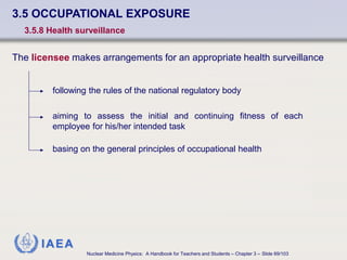 IAEA
Nuclear Medicine Physics: A Handbook for Teachers and Students – Chapter 3 – Slide 69/103
3.5 OCCUPATIONAL EXPOSURE
3.5.8 Health surveillance
The licensee makes arrangements for an appropriate health surveillance
following the rules of the national regulatory body
aiming to assess the initial and continuing fitness of each
employee for his/her intended task
basing on the general principles of occupational health
 