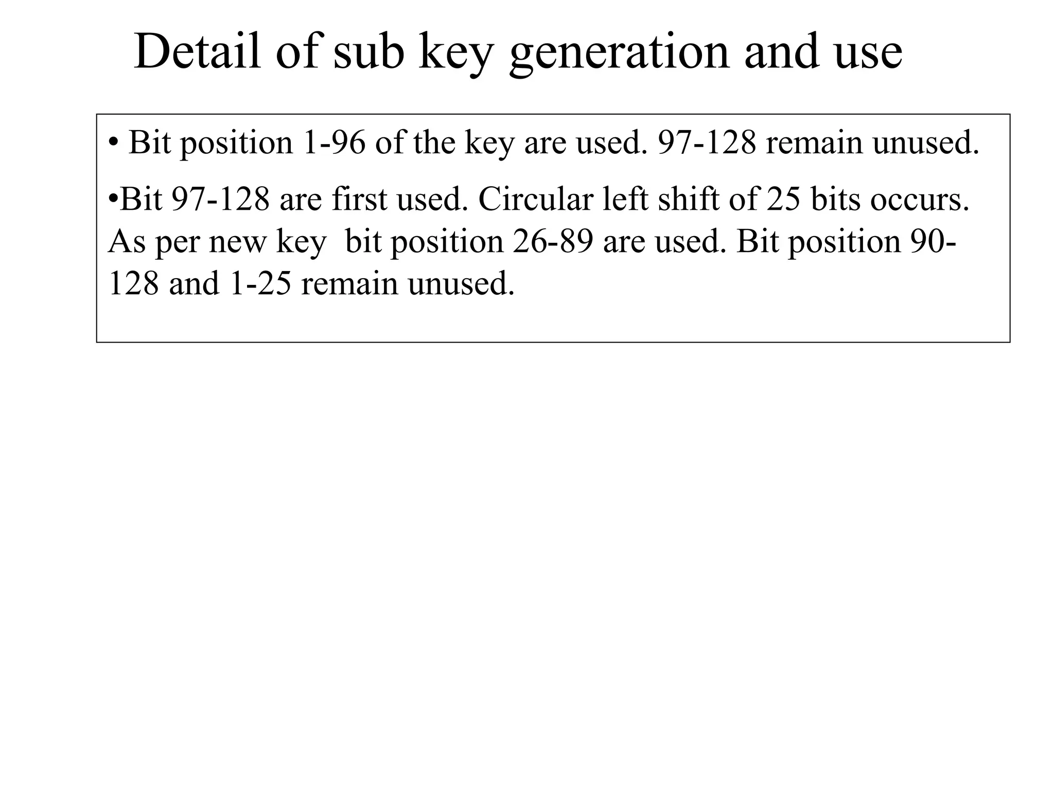 Detail of sub key generation and use • Bit position 1-96 of the key are used. 97-128 remain unused. •Bit 97-128 are first used. Circular left shift of 25 bits occurs. As per new key bit position 26-89 are used. Bit position 90- 128 and 1-25 remain unused. 