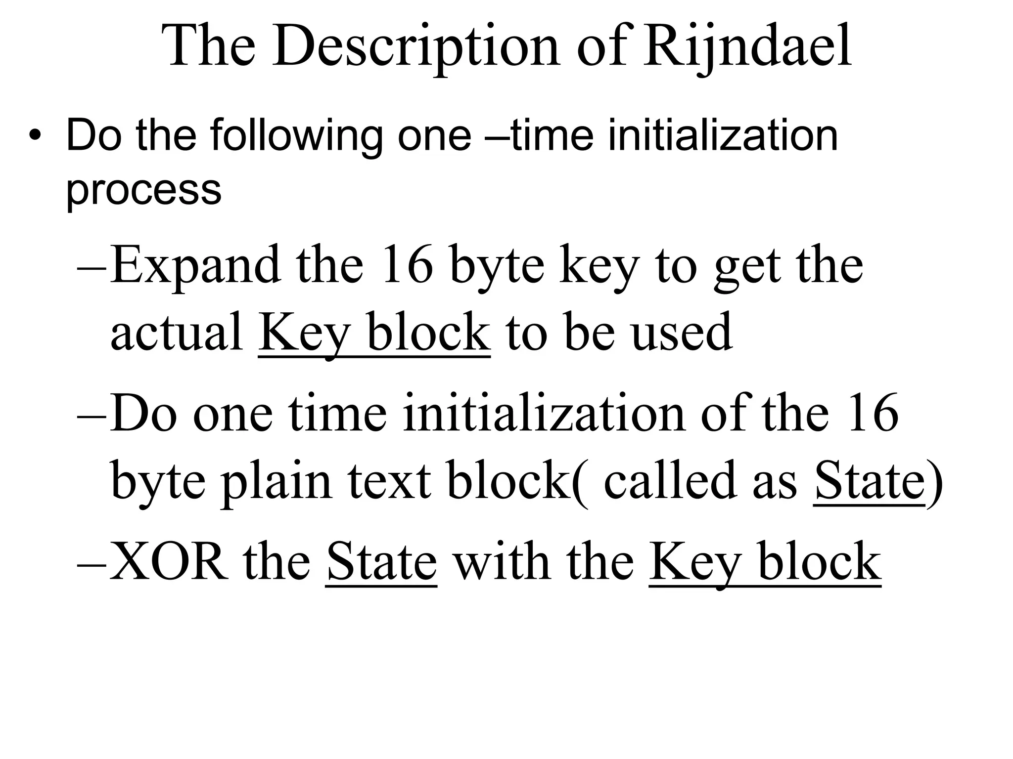 The Description of Rijndael • Do the following one –time initialization process –Expand the 16 byte key to get the actual Key block to be used –Do one time initialization of the 16 byte plain text block( called as State) –XOR the State with the Key block 