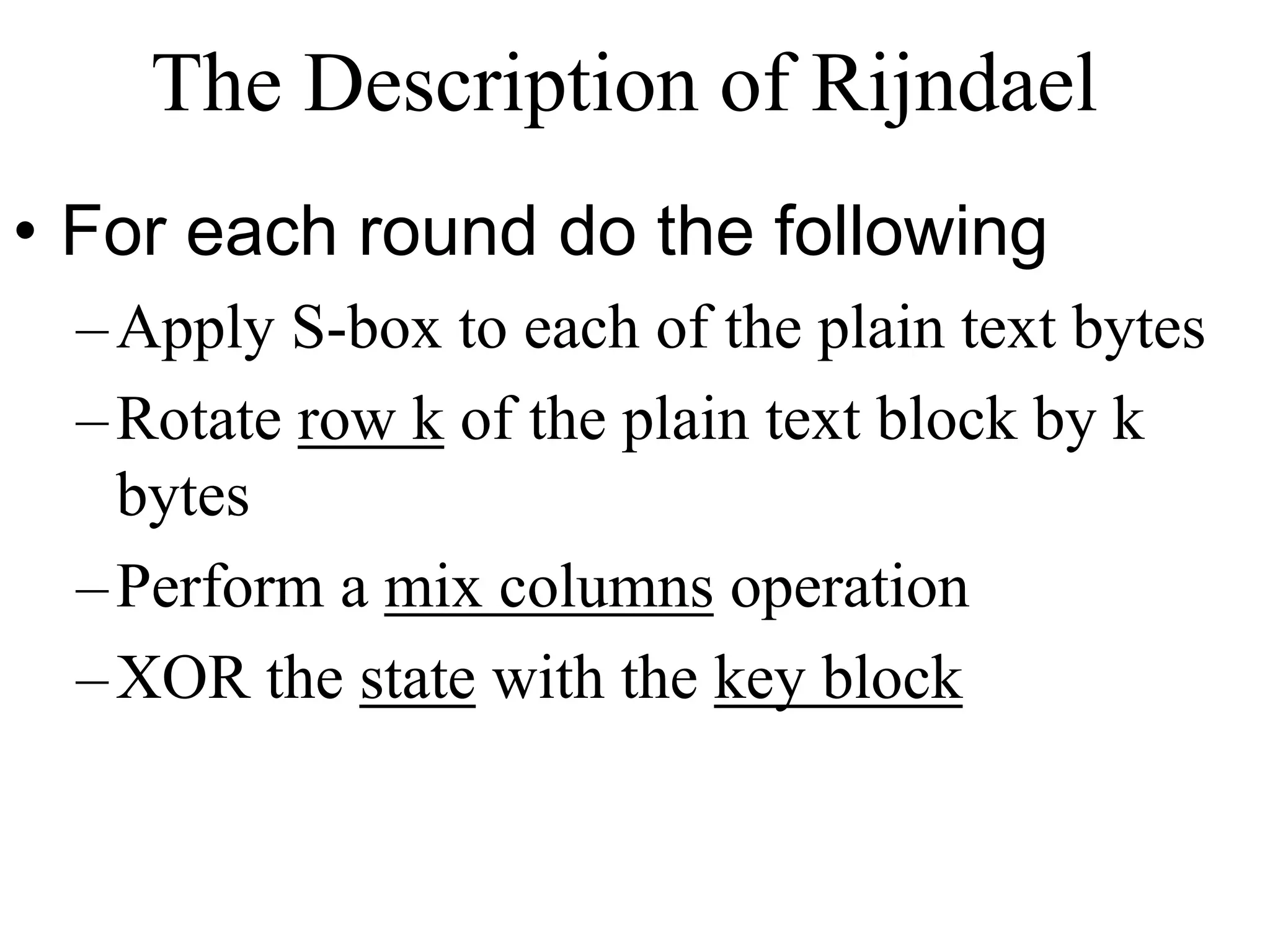 The Description of Rijndael • For each round do the following –Apply S-box to each of the plain text bytes –Rotate row k of the plain text block by k bytes –Perform a mix columns operation –XOR the state with the key block 