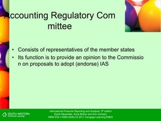 International Financial Reporting and Analysis, 5th edition
David Alexander, Anne Britton and Ann Jorissen
ISBN 978-1-4080-3228-2 © 2011 Cengage Learning EMEA
Accounting Regulatory Com
mittee
• Consists of representatives of the member states
• Its function is to provide an opinion to the Commissio
n on proposals to adopt (endorse) IAS
 