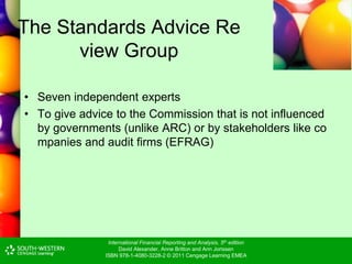 International Financial Reporting and Analysis, 5th edition
David Alexander, Anne Britton and Ann Jorissen
ISBN 978-1-4080-3228-2 © 2011 Cengage Learning EMEA
The Standards Advice Re
view Group
• Seven independent experts
• To give advice to the Commission that is not influenced
by governments (unlike ARC) or by stakeholders like co
mpanies and audit firms (EFRAG)
 