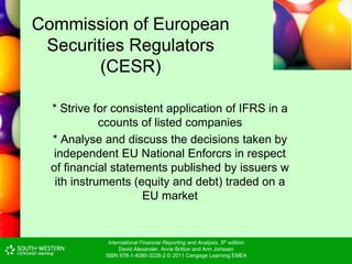 International Financial Reporting and Analysis, 5th edition
David Alexander, Anne Britton and Ann Jorissen
ISBN 978-1-4080-3228-2 © 2011 Cengage Learning EMEA
Commission of European
Securities Regulators
(CESR)
* Strive for consistent application of IFRS in a
ccounts of listed companies
* Analyse and discuss the decisions taken by
independent EU National Enforcrs in respect
of financial statements published by issuers w
ith instruments (equity and debt) traded on a
EU market
 