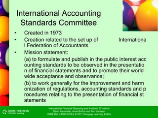 International Financial Reporting and Analysis, 5th edition
David Alexander, Anne Britton and Ann Jorissen
ISBN 978-1-4080-3228-2 © 2011 Cengage Learning EMEA
International Accounting
Standards Committee
• Created in 1973
• Creation related to the set up of Internationa
l Federation of Accountants
• Mission statement:
(a) to formulate and publish in the public interest acc
ounting standards to be observed in the presentatio
n of financial statements and to promote their world
wide acceptance and observance;
(b) to work generally for the improvement and harm
onization of regulations, accounting standards and p
rocedures relating to the presentation of financial st
atements
 
