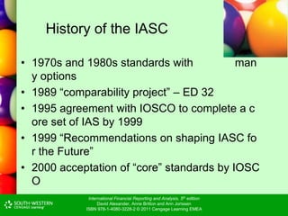 International Financial Reporting and Analysis, 5th edition
David Alexander, Anne Britton and Ann Jorissen
ISBN 978-1-4080-3228-2 © 2011 Cengage Learning EMEA
History of the IASC
• 1970s and 1980s standards with man
y options
• 1989 “comparability project” – ED 32
• 1995 agreement with IOSCO to complete a c
ore set of IAS by 1999
• 1999 “Recommendations on shaping IASC fo
r the Future”
• 2000 acceptation of “core” standards by IOSC
O
 